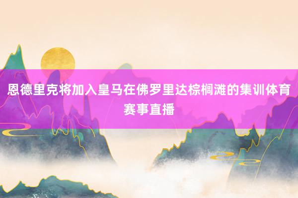 恩德里克将加入皇马在佛罗里达棕榈滩的集训体育赛事直播