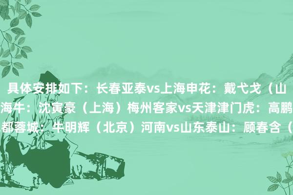 具体安排如下:长春亚泰vs上海申花:戴弋戈(山东)青岛西海岸vs青岛海牛:沈寅豪(上海)梅州客家vs天津津门虎:高鹏(大连)武汉三镇vs成都蓉城:牛明辉(北京)河南vs山东泰山:顾春含(武汉)大连英博vs浙江:唐顺都(成都)北京国安vs云南玉昆:甘树然(广州)深圳新鹏城vs上海海港:麦麦提江(新疆) 体育录像/图片