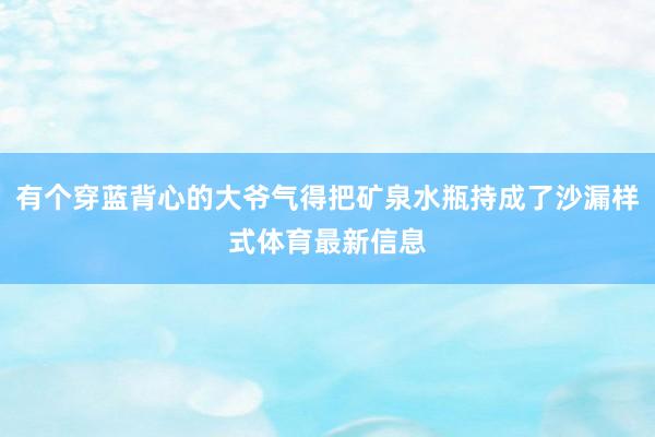 有个穿蓝背心的大爷气得把矿泉水瓶持成了沙漏样式体育最新信息