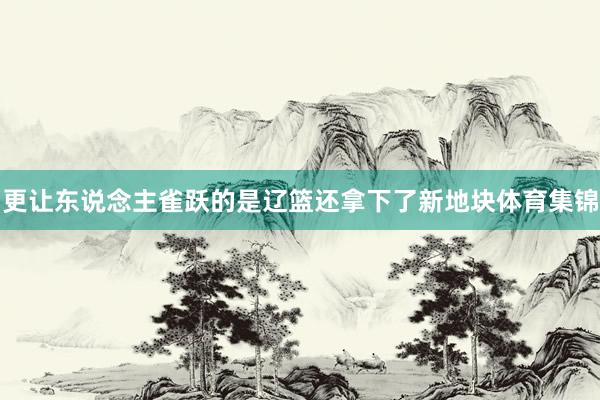 更让东说念主雀跃的是辽篮还拿下了新地块体育集锦
