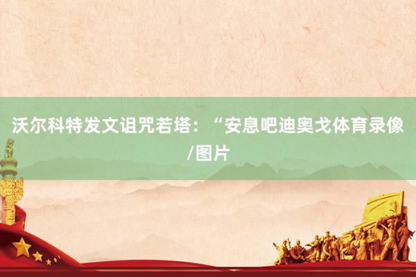 沃尔科特发文诅咒若塔：“安息吧迪奥戈体育录像/图片