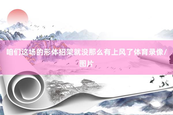 咱们这场的形体招架就没那么有上风了体育录像/图片