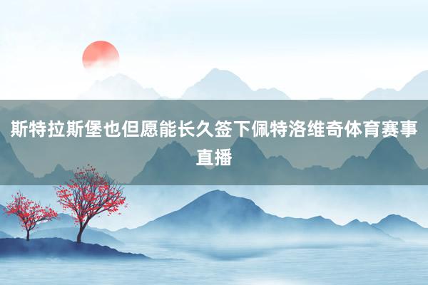 斯特拉斯堡也但愿能长久签下佩特洛维奇体育赛事直播