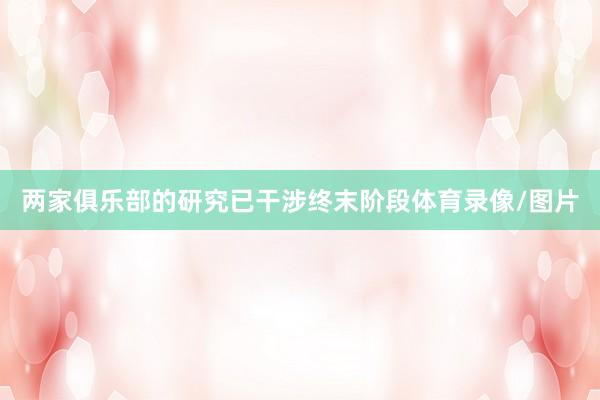 两家俱乐部的研究已干涉终末阶段体育录像/图片