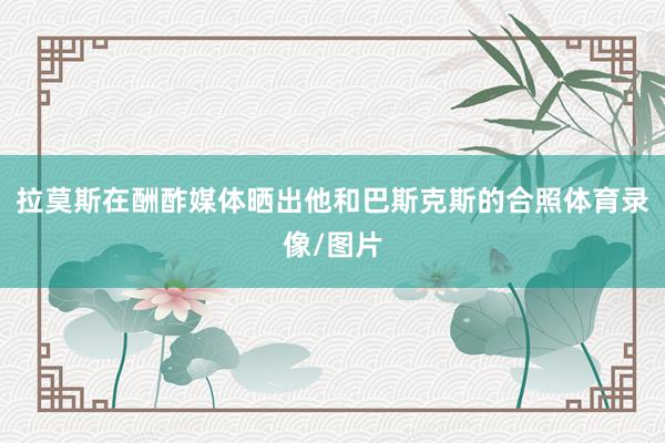 拉莫斯在酬酢媒体晒出他和巴斯克斯的合照体育录像/图片