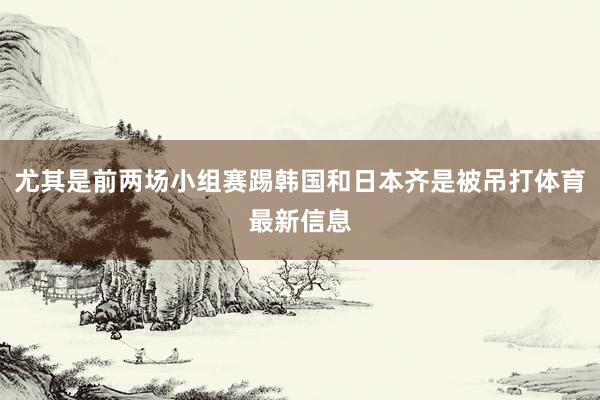 尤其是前两场小组赛踢韩国和日本齐是被吊打体育最新信息