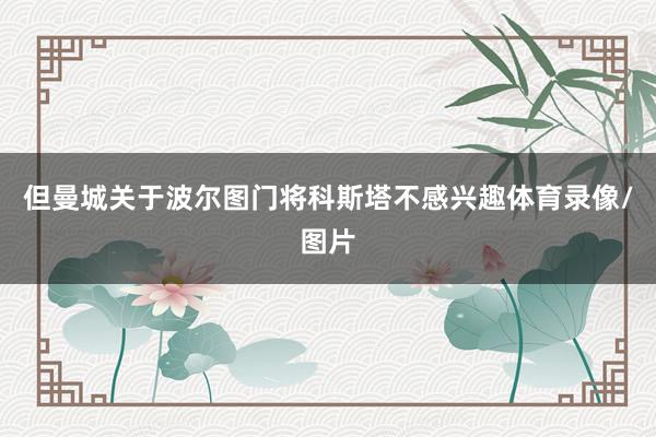 但曼城关于波尔图门将科斯塔不感兴趣体育录像/图片
