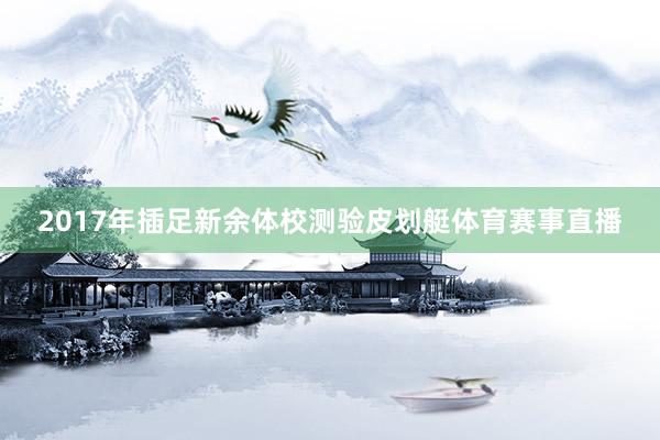 2017年插足新余体校测验皮划艇体育赛事直播