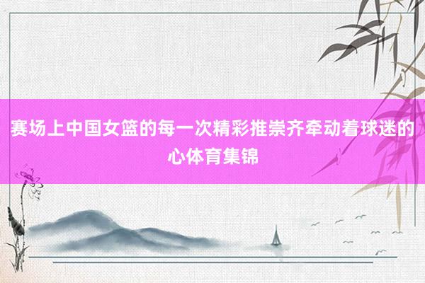 赛场上中国女篮的每一次精彩推崇齐牵动着球迷的心体育集锦