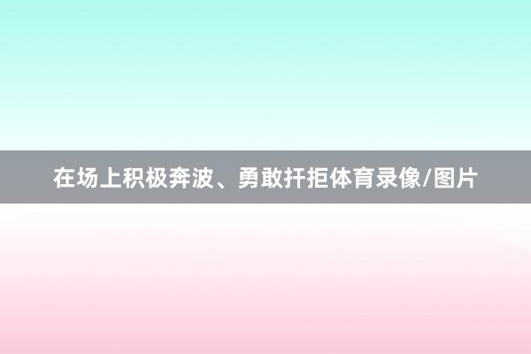 在场上积极奔波、勇敢扞拒体育录像/图片