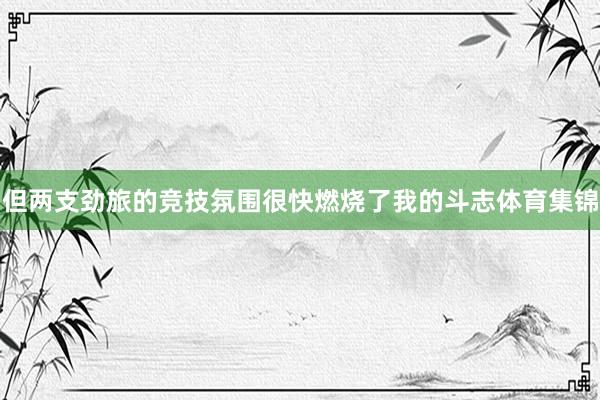 但两支劲旅的竞技氛围很快燃烧了我的斗志体育集锦