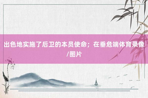 出色地实施了后卫的本员使命；在垂危端体育录像/图片