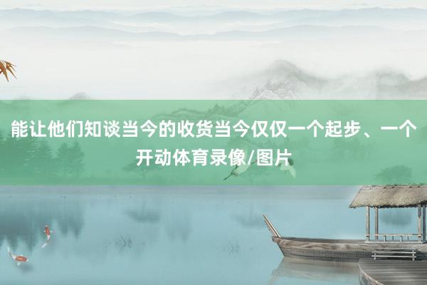 能让他们知谈当今的收货当今仅仅一个起步、一个开动体育录像/图片