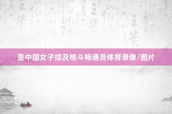 是中国女子综及格斗畅通员体育录像/图片
