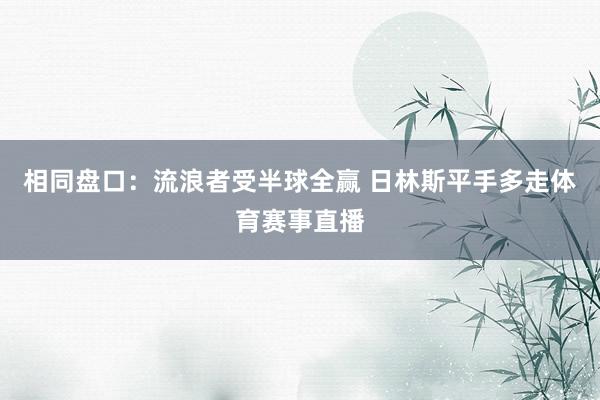 相同盘口：流浪者受半球全赢 日林斯平手多走体育赛事直播