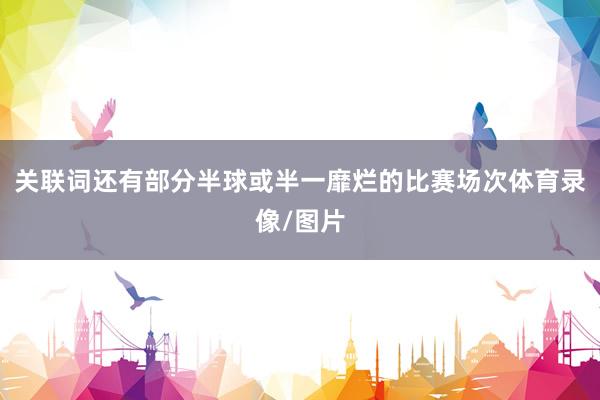 关联词还有部分半球或半一靡烂的比赛场次体育录像/图片