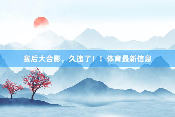 赛后大合影，久违了！！体育最新信息