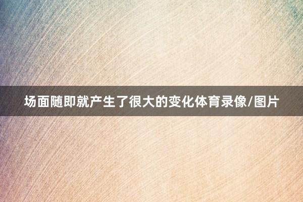 场面随即就产生了很大的变化体育录像/图片