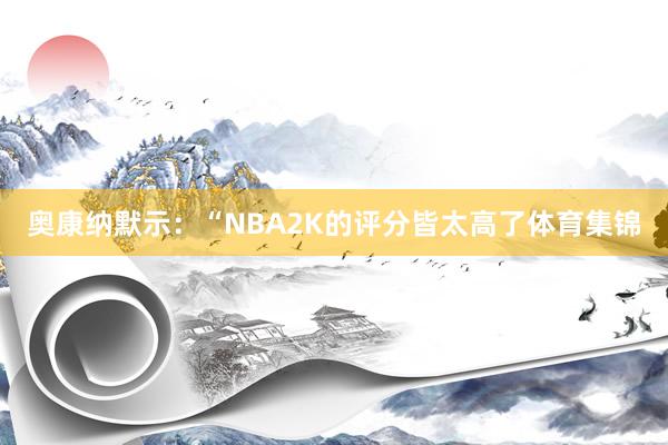 奥康纳默示：“NBA2K的评分皆太高了体育集锦