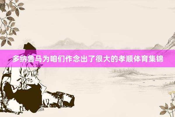 多纳鲁马为咱们作念出了很大的孝顺体育集锦