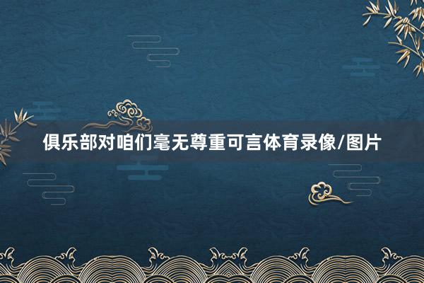 俱乐部对咱们毫无尊重可言体育录像/图片