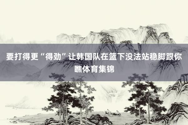 要打得更“得劲”让韩国队在篮下没法站稳脚跟你瞧体育集锦