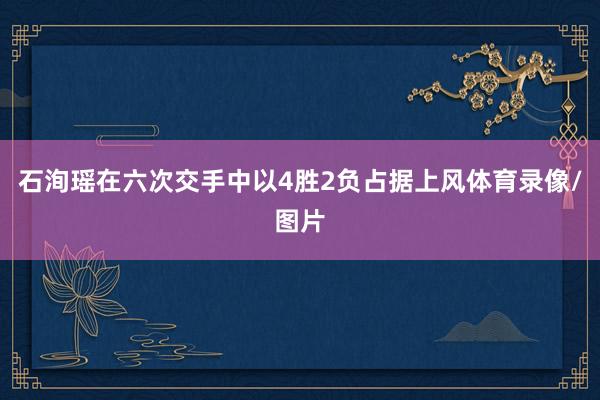 石洵瑶在六次交手中以4胜2负占据上风体育录像/图片