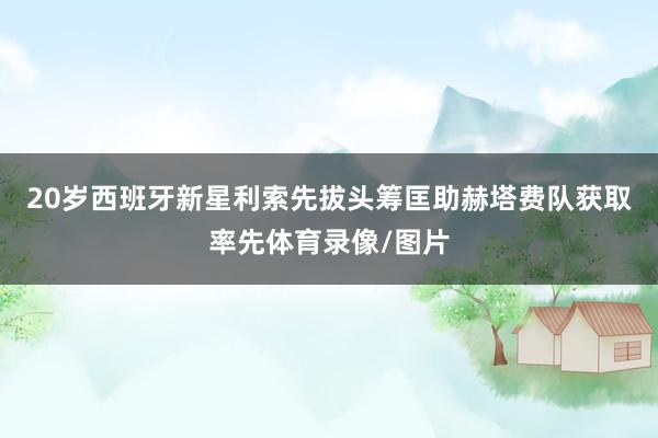 20岁西班牙新星利索先拔头筹匡助赫塔费队获取率先体育录像/图片