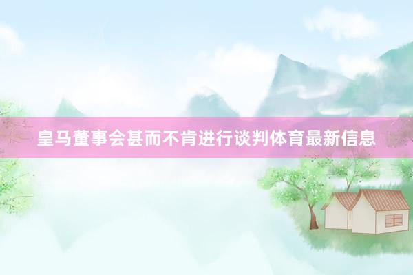 皇马董事会甚而不肯进行谈判体育最新信息