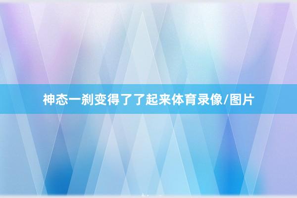 神态一刹变得了了起来体育录像/图片