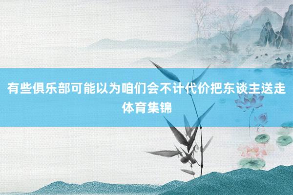 有些俱乐部可能以为咱们会不计代价把东谈主送走体育集锦