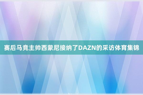 赛后马竞主帅西蒙尼接纳了DAZN的采访体育集锦