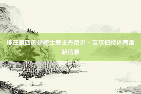 排在第四的是骑士雇主丹尼尔 - 吉尔伯特体育最新信息
