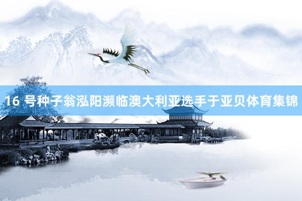16 号种子翁泓阳濒临澳大利亚选手于亚贝体育集锦