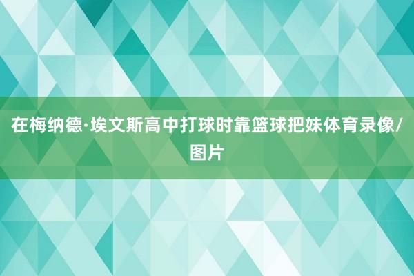 在梅纳德·埃文斯高中打球时靠篮球把妹体育录像/图片
