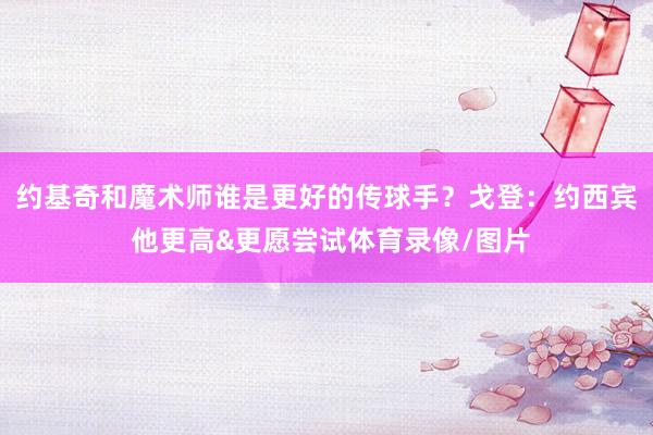约基奇和魔术师谁是更好的传球手？戈登：约西宾 他更高&更愿尝试体育录像/图片
