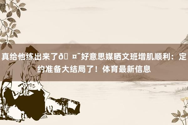 真给他练出来了🤯好意思媒晒文班增肌顺利：定约准备大结局了！体育最新信息