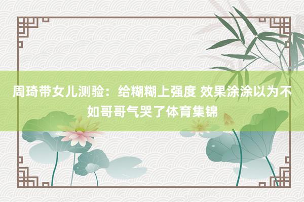 周琦带女儿测验：给糊糊上强度 效果涂涂以为不如哥哥气哭了体育集锦