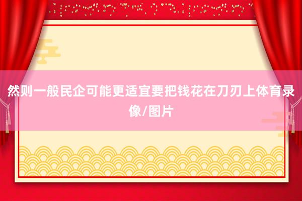 然则一般民企可能更适宜要把钱花在刀刃上体育录像/图片