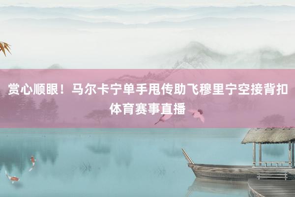 赏心顺眼！马尔卡宁单手甩传助飞穆里宁空接背扣体育赛事直播