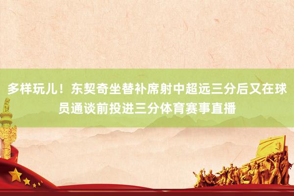 多样玩儿！东契奇坐替补席射中超远三分后又在球员通谈前投进三分体育赛事直播